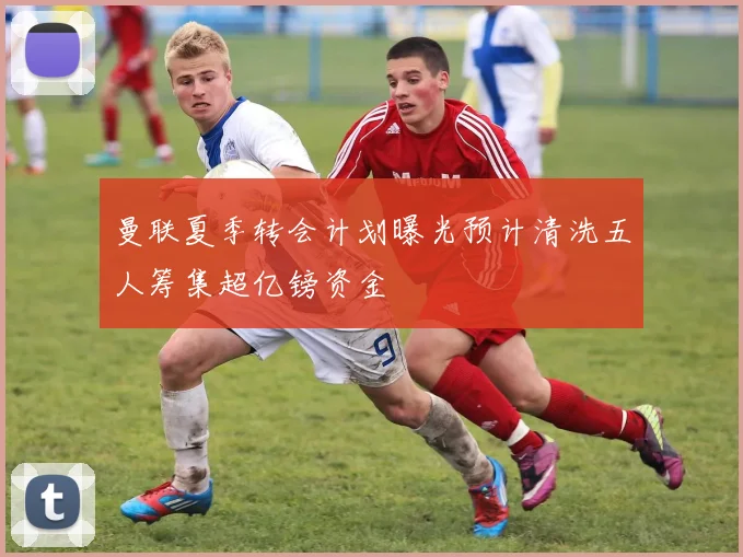 曼联夏季转会计划曝光预计清洗五人筹集超亿镑资金
