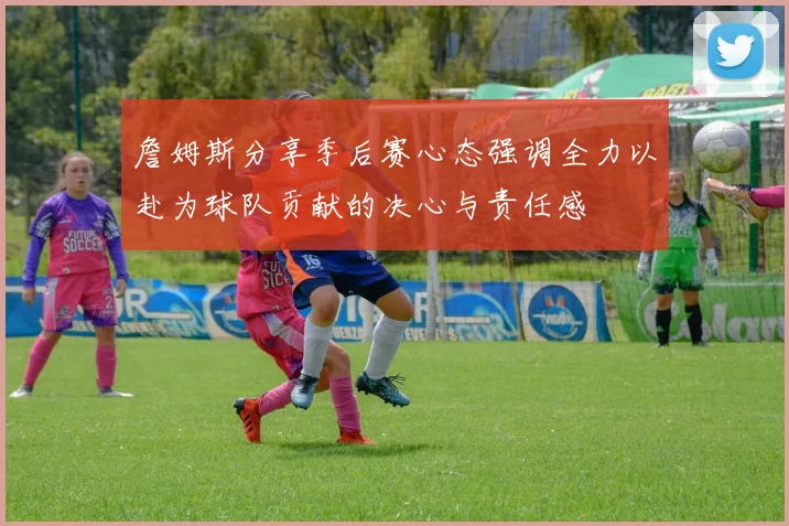 詹姆斯分享季后赛心态强调全力以赴为球队贡献的决心与责任感
