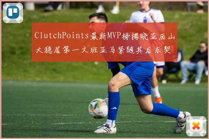 ClutchPoints最新MVP榜揭晓亚历山大稳居第一文班亚马紧随其后东契奇位列第三