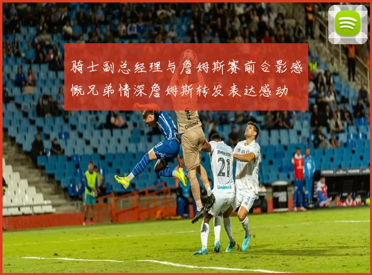 骑士副总经理与詹姆斯赛前合影感慨兄弟情深詹姆斯转发表达感动