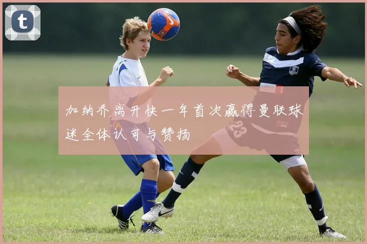 加纳乔离开快一年首次赢得曼联球迷全体认可与赞扬