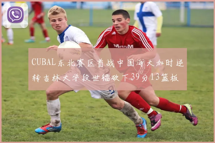 CUBAL东北赛区首战中国海大加时逆转吉林大学段世镭砍下39分13篮板5助攻