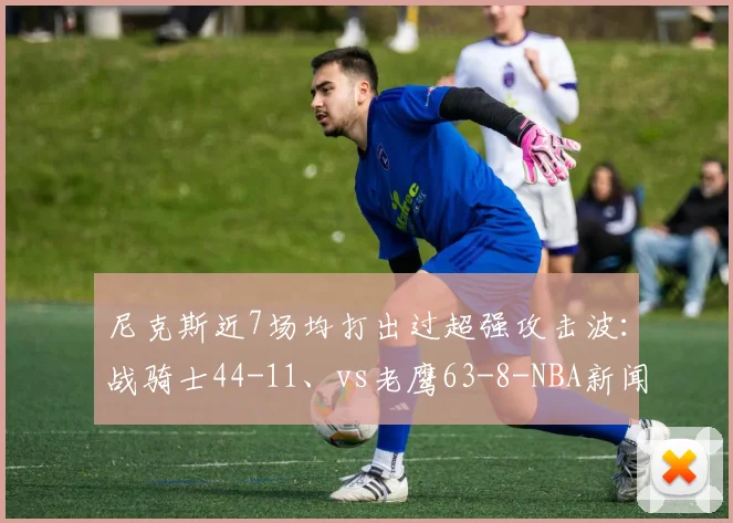 尼克斯近7场均打出过超强攻击波：战骑士44-11、vs老鹰63-8-NBA新闻