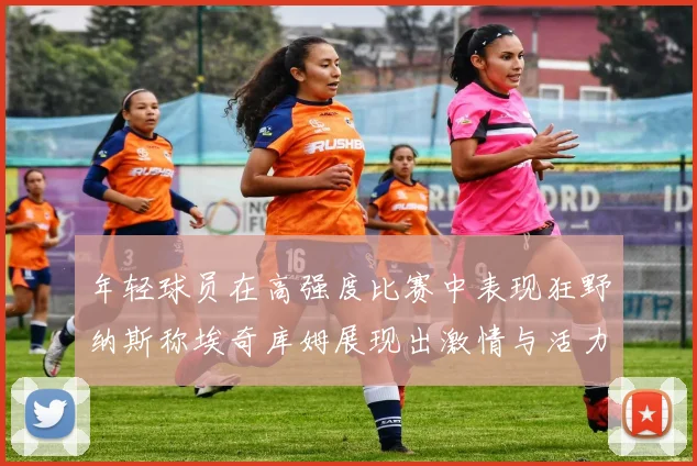 年轻球员在高强度比赛中表现狂野纳斯称埃奇库姆展现出激情与活力
