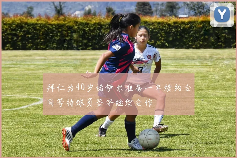 拜仁为40岁诺伊尔准备一年续约合同等待球员签字继续合作