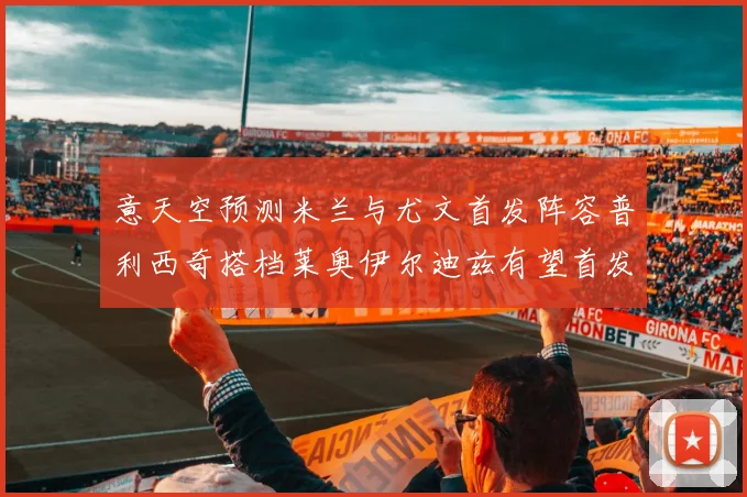 意天空预测米兰与尤文首发阵容普利西奇搭档莱奥伊尔迪兹有望首发
