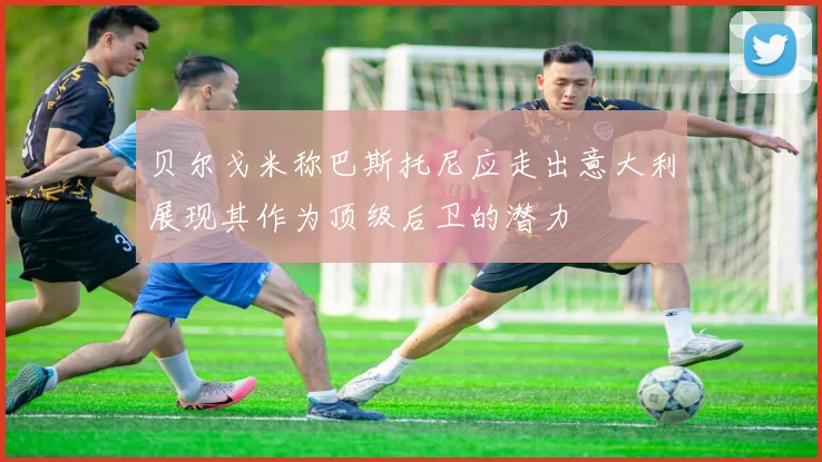 贝尔戈米称巴斯托尼应走出意大利展现其作为顶级后卫的潜力