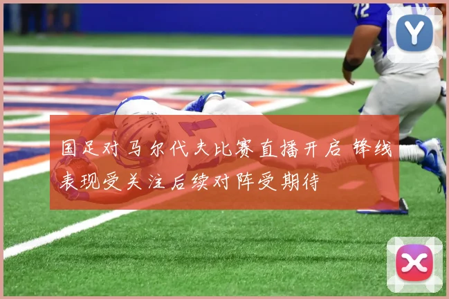 国足对马尔代夫比赛直播开启 锋线表现受关注后续对阵受期待