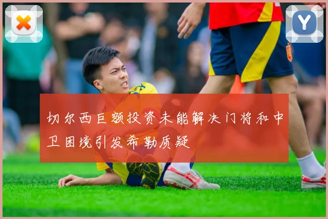 切尔西巨额投资未能解决门将和中卫困境引发希勒质疑