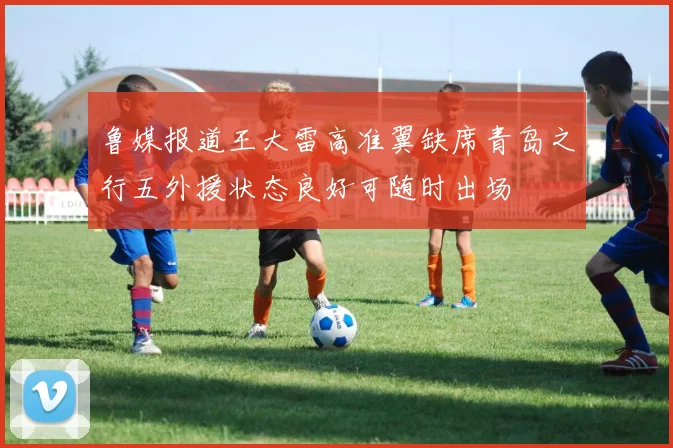 鲁媒报道王大雷高准翼缺席青岛之行五外援状态良好可随时出场